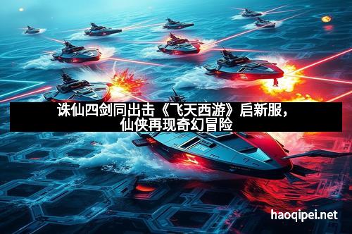 诛仙四剑同出击《飞天西游》启新服，仙侠再现奇幻冒险